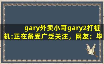 gary外卖小哥gary2打桩机:正在备受广泛关注，网友：毕竟现在爆火嘛！,gary egeberg